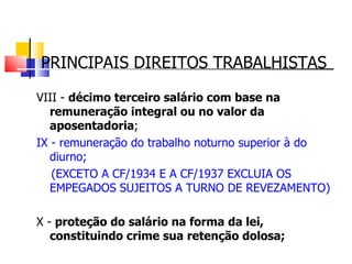 PRINCIPAIS DIREITOS TRABALHISTAS VIII -  décimo terceiro salário com base na remuneração integral ou no valor da aposentadoria ; IX - remuneração do trabalho noturno superior à do diurno;  (EXCETO A CF/1934 E A CF/1937 EXCLUIA OS EMPEGADOS SUJEITOS A TURNO DE REVEZAMENTO) X -  proteção do salário na forma da lei, constituindo crime sua retenção dolosa; 