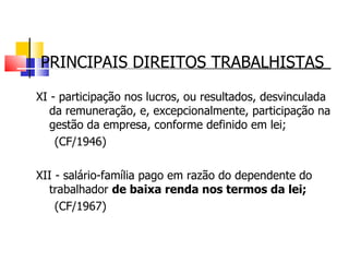 PRINCIPAIS DIREITOS TRABALHISTAS XI - participação nos lucros, ou resultados, desvinculada da remuneração, e, excepcionalmente, participação na gestão da empresa, conforme definido em lei; (CF/1946) XII - salário-família pago em razão do dependente do trabalhador  de baixa renda nos termos da lei; (CF/1967) 