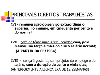 PRINCIPAIS DIREITOS TRABALHISTAS XVI -  remuneração do serviço extraordinário superior, no mínimo, em cinqüenta por cento à do normal;   XVII -  gozo de férias anuais remuneradas  com, pelo menos, um terço a mais do que o salário normal; (A PARTIR DA CF/1934) XVIII - licença à gestante, sem prejuízo do emprego e do salário,  com a duração de cento e vinte dias; (ANTERIORMENTE A LICNÇA ERA DE 12 SSEMANAS) 