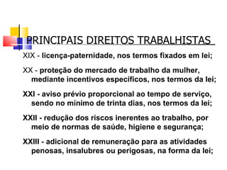 PRINCIPAIS DIREITOS TRABALHISTAS XIX -  licença-paternidade, nos termos fixados em lei; XX -  proteção do mercado de trabalho da mulher, mediante incentivos específicos, nos termos da lei; XXI - aviso prévio proporcional ao tempo de serviço, sendo no mínimo de trinta dias, nos termos da lei; XXII - redução dos riscos inerentes ao trabalho, por meio de normas de saúde, higiene e segurança; XXIII - adicional de remuneração para as atividades penosas, insalubres ou perigosas, na forma da lei; 