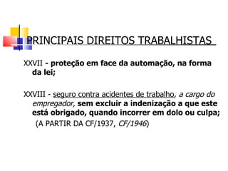 PRINCIPAIS DIREITOS TRABALHISTAS XXVII  - proteção em face da automação, na forma da lei; XXVIII -  seguro contra acidentes de trabalho ,  a cargo do empregador,  sem excluir a indenização a que este está obrigado, quando incorrer em dolo ou culpa; (A PARTIR DA CF/1937,  CF/1946 ) 