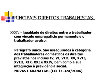 PRINCIPAIS DIREITOS TRABALHISTAS XXXIV -  igualdade de direitos entre o trabalhador com vínculo empregatício permanente e o trabalhador avulso . Parágrafo único. São assegurados à categoria dos trabalhadores domésticos os direitos previstos nos incisos IV, VI, VIII, XV, XVII, XVIII, XIX, XXI e XXIV, bem como a sua integração à previdência social.  NOVAS GARANATIAS (LEI 11.324/2O06) 