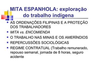MITA ESPANHOLA: exploração do trabalho indígena AS ORDENAÇÕES FILIPINAS E A PROTEÇÃO DOS TRABALHADORES MITA vs. ENCOMIENDA O TRABALHO NAS MINAS E OS AMERÍNDIOS  REPERCUSSÕES SOCIOLÓGICAS REGIME CONTRATUAL (Trabalho remunerado, repouso semanal, jornada de 8 horas, seguro acidente 