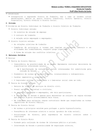 Módulo Jurídico: TEORIA e ESQUEMAS EXPLICATIVOS
                                                                                   Direito do Trabalho
                                                                        Profª Lilian Pereira da Cunha
  Denominação
     Consagrou-se a expressão Direito do Trabalho, mas o ramo já recebeu outras
     denominações, dentre as quais: Direito Industrial, Direito Operário, Direito
     Corporativo, Direito Sindical e Direito Social.
2. Divisão
  Divide-se em Direito Individual do Trabalho e Direito Coletivo do Trabalho
     Direito Individual estuda:
     − Os sujeitos da relação de emprego
     − O contrato de trabalho
     − A relação entre empregado e empregador.
     Direito Coletivo estuda:
     − As relações coletivas de trabalho
     − Compõe-se de princípios e normas que regulam as relações                   laborais     e   as
       atividades dos trabalhadores, enquanto grupo organizado
     − A forma de solução dos conflitos coletivos.
3. Natureza Jurídica
  Teorias
     Teoria do Direito Público
     − Inexistência da possibilidade de as partes livremente contratar decorrente da
       significativa intervenção estatal.
             ♦ A manifestação da vontade das partes interessadas foi substituída pela
               vontade do Estado.
     − Predomínio de normas de caráter cogente, irrenunciáveis e indisponíveis.
     − Caráter imperativo e estatutário.
     − O legislador protege o trabalhador e o bem-estar social como um todo.
     Teoria do Direito Privado
     − Decorre da locação de serviços do direito civil.
     − Possui natureza contratual e civilista.
     − Os sujeitos, empregado e empregador, são dois particulares.
     − A intervenção do Estado é apenas para determinar um conjunto de regras mínimas
       que proteja a parte economicamente mais fraca.
     − Há liberdade para estipular regras contratuais desde que respeitadas as normas
       impositivas de Direito Público.
     Teoria do Direito Social
     − As normas e princípios existem para proteger a parte hipossuficiente.
     − Prevalência do interesse coletivo e social (produto da vida social).
     − Socialização    do   direito,   pela   supremacia    do   direito     coletivo      sobre    o
       individual
     Teoria do Direito Misto
     − Formado pela conjunção de normas de interesse público e privado.
     − Intervenção do Estado e possibilidade de negociação coletiva.

                                                                                                    2
 