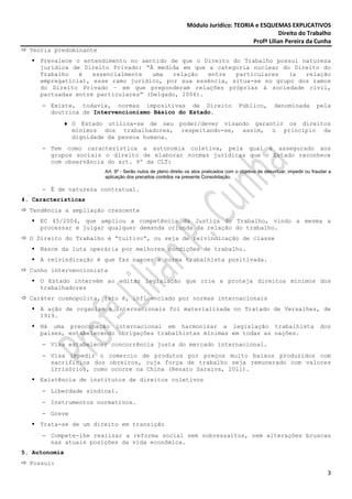 Módulo Jurídico: TEORIA e ESQUEMAS EXPLICATIVOS
                                                                                                 Direito do Trabalho
                                                                                      Profª Lilian Pereira da Cunha
  Teoria predominante
     Prevalece o entendimento no sentido de que o Direito do Trabalho possui natureza
     jurídica de Direito Privado: “À medida em que a categoria nuclear do Direito do
     Trabalho   é   essencialmente   uma  relação   entre  particulares  (a   relação
     empregatícia), esse ramo jurídico, por sua essência, situa-se no grupo dos ramos
     do Direito Privado – em que preponderam relações próprias à sociedade civil,
     pactuadas entre particulares” (Delgado, 2006).
     − Existe, todavia, normas impositivas de Direito                                  Público,         denominada           pela
       doutrina de Intervencionismo Básico do Estado.
            ♦ O Estado utiliza-se de seu                   poder/dever visando garantir os direitos
              mínimos dos trabalhadores,                    respeitando-se, assim, o princípio da
              dignidade da pessoa humana.
     − Tem como característica a autonomia coletiva, pela qual é assegurado aos
       grupos sociais o direito de elaborar normas jurídicas que o Estado reconhece
       com observância do art. 9º da CLT:
                        Art. 9º - Serão nulos de pleno direito os atos praticados com o objetivo de desvirtuar, impedir ou fraudar a
                        aplicação dos preceitos contidos na presente Consolidação.

     − É de natureza contratual.
4. Características
  Tendência a ampliação crescente
     EC 45/2004, que ampliou a competência da Justiça do Trabalho, vindo a mesma a
     processar e julgar qualquer demanda oriunda da relação do trabalho.
  O Direito do Trabalho é “tuitivo”, ou seja de reivindicação de classe
     Nasce da luta operária por melhores condições de trabalho.
     A reivindicação é que faz nascer a norma trabalhista positivada.
  Cunho intervencionista
     O Estado intervém ao editar legislação que crie e proteja direitos mínimos dos
     trabalhadores
  Caráter cosmopolita, isto é, influenciado por normas internacionais
     A ação de organismos internacionais foi materializada no Tratado de Versalhes, de
     1919.
     Há uma preocupação internacional em harmonizar a legislação trabalhista                                                  dos
     países, estabelecendo obrigações trabalhistas mínimas em todas as nações.
     − Visa estabelecer concorrência justa do mercado internacional.
     − Visa impedir o comercio de produtos por preços muito baixos produzidos com
       sacrifícios dos obreiros, cuja força de trabalho seja remunerado com valores
       irrisórios, como ocorre na China (Renato Saraiva, 2011).
     Existência de institutos de direitos coletivos
     − Liberdade sindical.
     − Instrumentos normativos.
     − Greve
     Trata-se de um direito em transição
     − Compete-lhe realizar a reforma social sem sobressaltos, nem alterações bruscas
       nas atuais posições da vida econômica.
5. Autonomia
  Possui:
                                                                                                                                  3
 