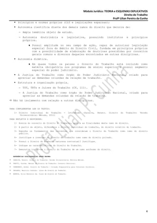 Módulo Jurídico: TEORIA e ESQUEMAS EXPLICATIVOS
                                                                                                             Direito do Trabalho
                                                                                                  Profª Lilian Pereira da Cunha
      Princípios e normas próprias (CLT e legislações esparsas);
      Autonomia científica diante dos demais ramos do direito que decorre de:
       − Ampla temática objeto de estudo.
       − Autonomia            doutrinária           e        legislativa,         possuindo          institutos      e    princípios
         próprios.
                 ♦ Possui amplitude no seu campo de ação, capaz de autorizar legislação
                   especial fora do âmbito do Direito Civil, fundada em princípios próprios
                   com a possibilidade de elaboração de doutrinas presididas por conceitos
                   gerais comuns e diversos daqueles encontrados em outras disciplinas.
      Autonomia didática.
                 ♦ Em quase todos os países o Direito do Trabalho está incluído como
                   matéria obrigatória nos programas de ensino superior e possui segmento
                   especial do poder judiciário.
      A Justiça do Trabalho como órgão do Poder Judiciário                                              Nacional,        criado   para
      apreciar as demandas oriundas da relação de trabalho.
      Estrutura e organização própria.
       − TST, TRTs e Juízes do Trabalho (CF, 111).
       − A Justiça do Trabalho como órgão do Poder Judiciário Nacional, criado para
         apreciar as demandas oriundas da relação de trabalho.
  Não há isolamento com relação a outras disciplinas.


PARA COMPLEMENTAR LER OS TEXTOS:
   1- Direito Individual do Trabalho                    -    Introdução    (Saraiva,       Renato.    Direito   do   Trabalho:    Versão
       Universitária: Método, 2011)
PARA REFLETIR E RESPONDER:
   1- Acerca do conceito do Direito do Trabalho, aponte as finalidades deste ramo do direito.
   2- A partir do objeto, diferencie o direito individual do trabalho, do direito coletivo do trabalho.
   3- Exponha os fundamentos das correntes que consideram o Direito do Trabalho como ramo do direito
      público.
   4- Justifique a inserção do Direito do Trabalho como ramo do direito privado.
   5- Possui o Direito do Trabalho natureza contratual? Justifique.
   6- Indique as características do Direito do Trabalho.
   7- Demonstre tratar-se o Direito do Trabalho de um ramo autônomo do direito.


  REFERÊNCIAS BIBLIOGRÁFICAS DESTE RESUMO:

  SARAIVA, Renato. Direito do Trabalho: Versão Universitária: Editora Método.

  PRETTI, Gleibe. Manual de Direito do Trabalho: Conceito Editorial.

  CREMONESI, André. Direito do Trabalho - Coleção Preparatória para Concursos Jurídicos.

  DELGADO, Maurício Godinho. Curso de Direito do Trabalho.

  BARROS, Alice Monteiro de. Curso de Direito do Trabalho.




                                                                                                                                      4
 
