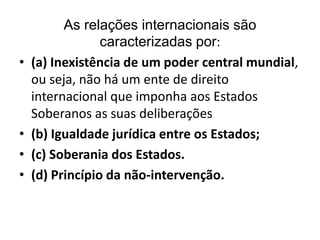 •

•
•
•

As relações internacionais são
caracterizadas por:
(a) Inexistência de um poder central mundial,
ou seja, não há um ente de direito
internacional que imponha aos Estados
Soberanos as suas deliberações
(b) Igualdade jurídica entre os Estados;
(c) Soberania dos Estados.
(d) Princípio da não-intervenção.

 