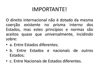 IMPORTANTE!
O direito internacional não é dotado da mesma
coerção existente no prisma interno dos
Estados, mas estes princípios e normas são
aceitos quase que universalmente, incidindo
sobre:
• a. Entre Estados diferentes;
• b. Entre Estados e nacionais de outros
Estados;
• c. Entre Nacionais de Estados diferentes.

 