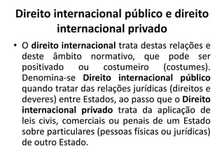 Direito internacional público e direito
internacional privado
• O direito internacional trata destas relações e
deste âmbito normativo, que pode ser
positivado ou costumeiro (costumes).
Denomina-se Direito internacional público
quando tratar das relações jurídicas (direitos e
deveres) entre Estados, ao passo que o Direito
internacional privado trata da aplicação de
leis civis, comerciais ou penais de um Estado
sobre particulares (pessoas físicas ou jurídicas)
de outro Estado.

 
