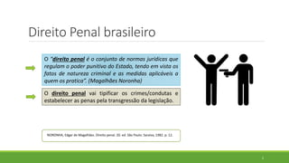 Direito Penal brasileiro
2
O “direito penal é o conjunto de normas jurídicas que
regulam o poder punitivo do Estado, tendo em vista os
fatos de natureza criminal e as medidas aplicáveis a
quem os pratica”. (Magalhães Noronha)
O direito penal vai tipificar os crimes/condutas e
estabelecer as penas pela transgressão da legislação.
NORONHA, Edgar de Magalhães. Direito penal. 20. ed. São Paulo: Saraiva, 1982. p. 12.
 