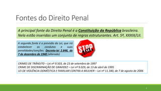 Fontes do Direito Penal
3
A principal fonte do Direito Penal é a Constituição da República brasileira.
Nela estão inseridas um conjunto de regras estruturantes. Art. 5º, XXXIX/LII.
A segunda fonte é a previsão da Lei, que irá
estabelecer as condutas e suas
penalidades/sanções. Decreto-lei 2.848, de
7 de dezembro de 1940 (alterado)
CRIMES DE TRÂNSITO – Lei nº 9.503, de 23 de setembro de 1997
CRIME DE DISCRIMINAÇÃO DE GRAVIDEZ – Lei nº 9.029, de 13 de abril de 1995
LEI DE VIOLÊNCIA DOMÉSTICA E FAMILIAR CONTRA A MULHER – Lei nº 11.340, de 7 de agosto de 2006
 