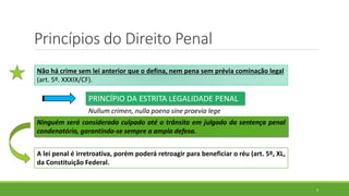 Princípios do Direito Penal
4
Não há crime sem lei anterior que o defina, nem pena sem prévia cominação legal
(art. 5º. XXXIX/CF).
PRINCÍPIO DA ESTRITA LEGALIDADE PENAL
Nullum crimen, nulla poena sine praevia lege
Ninguém será considerado culpado até o trânsito em julgado da sentença penal
condenatória, garantindo-se sempre a ampla defesa.
A lei penal é irretroativa, porém poderá retroagir para beneficiar o réu (art. 5º, XL,
da Constituição Federal.
 