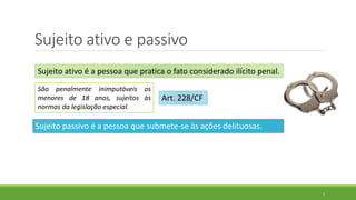 Sujeito ativo e passivo
5
Sujeito ativo é a pessoa que pratica o fato considerado ilícito penal.
São penalmente inimputáveis os
menores de 18 anos, sujeitos às
normas da legislação especial.
Art. 228/CF
Sujeito passivo é a pessoa que submete-se às ações delituosas.
 