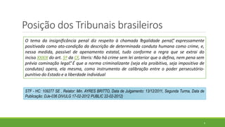 Posição dos Tribunais brasileiros
6
O tema da insignificância penal diz respeito à chamada “legalidade penal”, expressamente
positivada como ato-condição da descrição de determinada conduta humana como crime, e,
nessa medida, passível de apenamento estatal, tudo conforme a regra que se extrai do
inciso XXXIX do art. 5º da CF, literis: “não há crime sem lei anterior que o defina, nem pena sem
prévia cominação legal”. É que a norma criminalizante (seja ela proibitiva, seja impositiva de
condutas) opera, ela mesma, como instrumento de calibração entre o poder persecutório-
punitivo do Estado e a liberdade individual
STF - HC: 109277 SE , Relator: Min. AYRES BRITTO, Data de Julgamento: 13/12/2011, Segunda Turma, Data de
Publicação: DJe-036 DIVULG 17-02-2012 PUBLIC 22-02-2012)
 