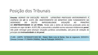 Posição dos Tribunais
7
Ementa: AGRAVO EM EXECUÇÃO. INDULTO . LATROCÍNIO PRATICADO ANTERIORMENTE À
VIGÊNCIA DA LEI N. 8.072 /90. INDEFERIMENTO DO BENEFÍCIO COM FUNDAMENTO NA
HEDIONDEZ DO DELITO. IMPOSSIBILIDADE. VIOLAÇÃO AO PRINCÍPIO
DA IRRETROATIVIDADE DA LEI PENAL. Tendo sido o delito de latrocínio praticado antes da
entrada em vigor da lei n. 8.072 /90, e possuindo a aludida norma natureza nitidamente penal,
não pode retroagir para alcançar situações jurídicas consolidadas, sob pena de violação do
princípio da irretroatividade da lei penal.
(TJ-MG - AGEPN: 10079084267214002 MG , Relator: Maria Luíza de Marilac, Data de Julgamento: 25/03/2014,
Câmaras Criminais / 3ª CÂMARA CRIMINAL, Data de Publicação: 04/04/2014)
 