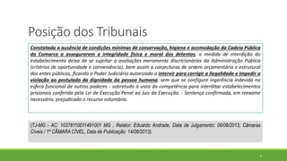 Posição dos Tribunais
8
Constatada a ausência de condições mínimas de conservação, higiene e acomodação da Cadeia Pública
da Comarca a assegurarem a integridade física e moral dos detentos, a medida de interdição do
estabelecimento deixa de se sujeitar a avaliações meramente discricionárias da Administração Pública
(critérios de oportunidade e conveniência), bem assim a conjecturas de ordem orçamentária e estrutural
dos entes públicos, ficando o Poder Judiciário autorizado a intervir para corrigir a ilegalidade e impedir a
violação ao postulado da dignidade da pessoa humana, sem que se configure ingerência indevida na
esfera funcional de outros poderes - sobretudo à vista da competência para interditar estabelecimentos
prisionais conferida pela Lei de Execução Penal ao Juiz da Execução. - Sentença confirmada, em reexame
necessário, prejudicado o recurso voluntário.
(TJ-MG - AC: 10378110011491001 MG , Relator: Eduardo Andrade, Data de Julgamento: 06/08/2013, Câmaras
Cíveis / 1ª CÂMARA CÍVEL, Data de Publicação: 14/08/2013).
 