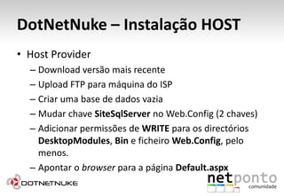 DotNetNuke – Instalação HOSTHostProviderDownload versão mais recenteUpload FTP para máquina do ISPCriar uma base de dados vaziaMudar chave SiteSqlServer no Web.Config (2 chaves)Adicionar permissões de WRITE para os directórios DesktopModules, Bine ficheiro Web.Config, pelo menos.Apontar o browser para a página Default.aspx