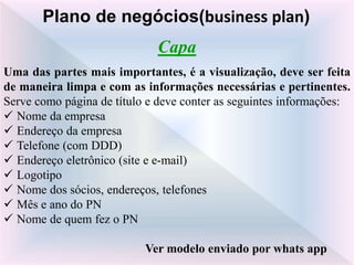 Capa
Uma das partes mais importantes, é a visualização, deve ser feita
de maneira limpa e com as informações necessárias e pertinentes.
Serve como página de título e deve conter as seguintes informações:
 Nome da empresa
 Endereço da empresa
 Telefone (com DDD)
 Endereço eletrônico (site e e-mail)
 Logotipo
 Nome dos sócios, endereços, telefones
 Mês e ano do PN
 Nome de quem fez o PN
Ver modelo enviado por whats app
Plano de negócios(business plan)
 