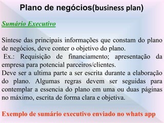 Sumário Executivo
Síntese das principais informações que constam do plano
de negócios, deve conter o objetivo do plano.
Ex.: Requisição de financiamento; apresentação da
empresa para potencial parceiros/clientes.
Deve ser a ultima parte a ser escrita durante a elaboração
do plano. Algumas regras devem ser seguidas para
contemplar a essencia do plano em uma ou duas páginas
no máximo, escrita de forma clara e objetiva.
Exemplo de sumário executivo enviado no whats app
Plano de negócios(business plan)
 