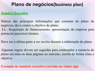 Sumário Executivo
Síntese das principais informações que constam do plano de
negócios, deve conter o objetivo do plano.
Ex.: Requisição de financiamento; apresentação da empresa para
potencial parceiros/clientes.
Deve ser a ultima parte a ser escrita durante a elaboração do plano.
Algumas regras devem ser seguidas para contemplar a essencia do
plano em uma ou duas páginas no máximo, escrita de forma clara e
objetiva.
Exemplo de sumário executivo enviado no whats app
Plano de negócios(business plan)
 