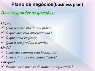 Deve responder as questões:
O que:
 Qual o proposito do seu plano?
 O que você esta apresentando?
 O que é sua empresa
 Qual o seu produto e serviço
Onde?
 Onde sua empresa esta localizada?
 Onde esta o seu mercado/clientes?
Por que?
 Porque você precisa do dinheiro requisitado?
Plano de negócios(business plan)
 