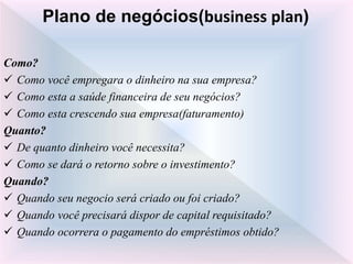 Como?
 Como você empregara o dinheiro na sua empresa?
 Como esta a saúde financeira de seu negócios?
 Como esta crescendo sua empresa(faturamento)
Quanto?
 De quanto dinheiro você necessita?
 Como se dará o retorno sobre o investimento?
Quando?
 Quando seu negocio será criado ou foi criado?
 Quando você precisará dispor de capital requisitado?
 Quando ocorrera o pagamento do empréstimos obtido?
Plano de negócios(business plan)
 