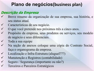 Descrição da Empresa
 Breve resumo da organização de sua empresa, sua história, e
seu status atual.
 Características de seu negócio.
 O que você pretende nos próximos três a cinco anos.
 Propósito da empresa, seus produtos ou serviços, seu modelo
de negócio e seus diferenciais.
 Toda a sua equipe
 Na seção de anexos coloque uma cópia do Contrato Social,
faça o organograma da empresa.
 Localização e Infra-Estrutura (aluguel???)
 Manutenção e Registros (contabilidade)
 Seguro / Segurança (importante ou não?)
 Terceiros e Parceiros Estratégicos
Plano de negócios(business plan)
 