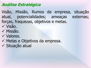 Análise Estratégica
Visão, Missão, Rumos da empresa, situação
atual, potencialidades; ameaças externas;
forças, fraquezas, objetivos e metas.
 Visão.
 Missão.
 Valores.
 Metas e Objetivos da empresa.
 Situação atual
 