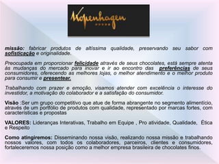 missão: fabricar produtos de altíssima qualidade, preservando seu sabor com
sofisticação e originalidade.
Preocupada em proporcionar felicidade através de seus chocolates, está sempre atenta
às mudanças do mercado para inovar e ir ao encontro das preferências de seus
consumidores, oferecendo as melhores lojas, o melhor atendimento e o melhor produto
para consumir e presentear.
Trabalhando com prazer e emoção, visamos atender com excelência o interesse do
investidor, a motivação do colaborador e a satisfação do consumidor.
Visão :Ser um grupo competitivo que atue de forma abrangente no segmento alimentício,
através de um portfólio de produtos com qualidade, representado por marcas fortes, com
características e propostas
VALORES: Lideranças Interativas, Trabalho em Equipe , Pro atividade, Qualidade, Ética
e Respeito
Como atingiremos: Disseminando nossa visão, realizando nossa missão e trabalhando
nossos valores, com todos os colaboradores, parceiros, clientes e consumidores,
fortaleceremos nossa posição como a melhor empresa brasileira de chocolates finos.
 