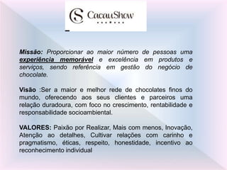 Missão: Proporcionar ao maior número de pessoas uma
experiência memorável e excelência em produtos e
serviços, sendo referência em gestão do negócio de
chocolate.
Visão :Ser a maior e melhor rede de chocolates finos do
mundo, oferecendo aos seus clientes e parceiros uma
relação duradoura, com foco no crescimento, rentabilidade e
responsabilidade socioambiental.
VALORES: Paixão por Realizar, Mais com menos, Inovação,
Atenção ao detalhes, Cultivar relações com carinho e
pragmatismo, éticas, respeito, honestidade, incentivo ao
reconhecimento individual
 