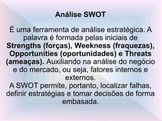 Análise SWOT
É uma ferramenta de análise estratégica. A
palavra é formada pelas iniciais de
Strengths (forças), Weekness (fraquezas),
Opportunities (oportunidades) e Threats
(ameaças). Auxiliando na análise do negócio
e do mercado, ou seja, fatores internos e
externos.
A SWOT permite, portanto, localizar falhas,
definir estratégias e tomar decisões de forma
embasada.
 