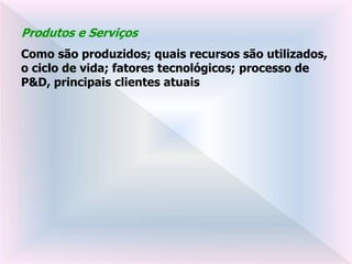 Produtos e Serviços
Como são produzidos; quais recursos são utilizados,
o ciclo de vida; fatores tecnológicos; processo de
P&D, principais clientes atuais
 