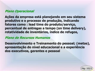 Plano Operacional
Ações da empresa está planejando em seu sistema
produtivo e o processo de produção, indicando
fatores como : lead time do produto/serviço,
percentual de entregas a tempo (on time delivery),
rotatividade de inventários, índice de refugos,
Plano de Recursos Humanos
Desenvolvimento e Treinamento do pessoal; (metas),
apresentação do nível educacional e a experiência
dos executivos, gerentes e pessoal
Pág: 102/3
 