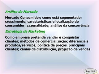 Análise de Mercado
Mercado Consumidor; como está segmentado;
crescimento; características e localização do
consumidor; sazonalidade; análise da concorrência
Estratégia de Marketing
Como empresa pretende vender e conquistar
clientes; métodos de comercialização; diferenciais
produtos/serviços; política de preços, principais
clientes; canais de distribuição, projeção de vendas
Pág: 103
 
