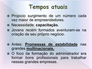  Propício surgimento de um número cada
vez maior de empreendedores.
 Necessidade: capacitação.
 Jovens recém formados aventuram-se na
criação de seu próprio negócio.
 Antes: Promessas de estabilidade nas
grandes multinacionais.
 O foco da formação do administrador era
formar bons profissionais para trabalhar
nessas grandes empresas.
Tempos atuais
 
