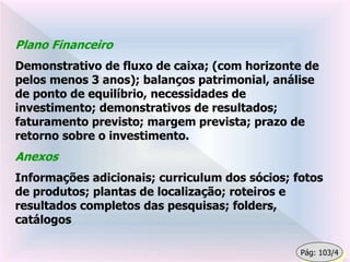 Plano Financeiro
Demonstrativo de fluxo de caixa; (com horizonte de
pelos menos 3 anos); balanços patrimonial, análise
de ponto de equilíbrio, necessidades de
investimento; demonstrativos de resultados;
faturamento previsto; margem prevista; prazo de
retorno sobre o investimento.
Anexos
Informações adicionais; curriculum dos sócios; fotos
de produtos; plantas de localização; roteiros e
resultados completos das pesquisas; folders,
catálogos
Pág: 103/4
 