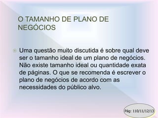 O TAMANHO DE PLANO DE
NEGÓCIOS
 Uma questão muito discutida é sobre qual deve
ser o tamanho ideal de um plano de negócios.
Não existe tamanho ideal ou quantidade exata
de páginas. O que se recomenda é escrever o
plano de negócios de acordo com as
necessidades do público alvo.
Pág: 110/11/12/13
 