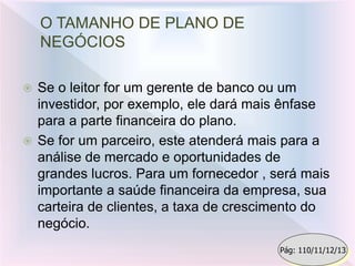 O TAMANHO DE PLANO DE
NEGÓCIOS
 Se o leitor for um gerente de banco ou um
investidor, por exemplo, ele dará mais ênfase
para a parte financeira do plano.
 Se for um parceiro, este atenderá mais para a
análise de mercado e oportunidades de
grandes lucros. Para um fornecedor , será mais
importante a saúde financeira da empresa, sua
carteira de clientes, a taxa de crescimento do
negócio.
Pág: 110/11/12/13
 