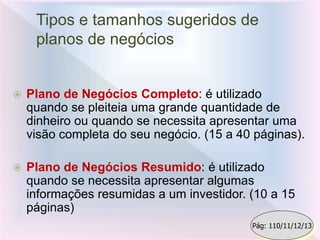 Tipos e tamanhos sugeridos de
planos de negócios
 Plano de Negócios Completo: é utilizado
quando se pleiteia uma grande quantidade de
dinheiro ou quando se necessita apresentar uma
visão completa do seu negócio. (15 a 40 páginas).
 Plano de Negócios Resumido: é utilizado
quando se necessita apresentar algumas
informações resumidas a um investidor. (10 a 15
páginas)
Pág: 110/11/12/13
 
