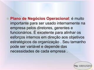  Plano de Negócios Operacional: é muito
importante para ser usado internamente na
empresa pelos diretores, gerentes e
funcionários. É excelente para alinhar os
esforços internos em direção aos objetivos
estratégicos da organização . Seu tamanho
pode ser variável e depende das
necessidades de cada empresa .
Pág: 110/11/12/13
 