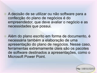  A decisão de se utilizar ou não software para a
confecção do plano de negócios é do
empreendedor, que deve avaliar o negócio e as
necessidades que possui.
 Além do plano escrito em forma de documento, é
necessária também a elaboração de uma
apresentação do plano de negócios. Nesse caso,
ferramentas extremamente úteis são os pacotes
de software destinados a apresentações, como o
Microsoft Power Point.
Pág: 110/11/12/13
 