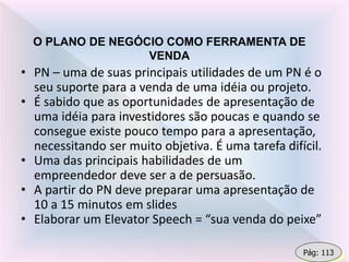 O PLANO DE NEGÓCIO COMO FERRAMENTA DE
VENDA
• PN – uma de suas principais utilidades de um PN é o
seu suporte para a venda de uma idéia ou projeto.
• É sabido que as oportunidades de apresentação de
uma idéia para investidores são poucas e quando se
consegue existe pouco tempo para a apresentação,
necessitando ser muito objetiva. É uma tarefa difícil.
• Uma das principais habilidades de um
empreendedor deve ser a de persuasão.
• A partir do PN deve preparar uma apresentação de
10 a 15 minutos em slides
• Elaborar um Elevator Speech = “sua venda do peixe”
Pág: 113
 