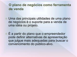 O plano de negócios como ferramenta
de venda
 Uma das principais utilidades de uma plano
de negócios é o suporte para a venda de
uma idéia ou projeto.
 É a partir do plano que o empreendedor
pode definir alternativas de apresentação
que julgue mais adequadas para buscar o
convencimento do público-alvo.
 