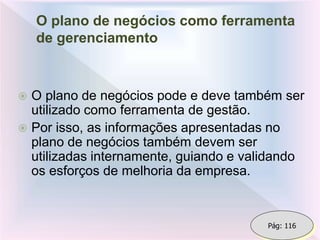 O plano de negócios como ferramenta
de gerenciamento
 O plano de negócios pode e deve também ser
utilizado como ferramenta de gestão.
 Por isso, as informações apresentadas no
plano de negócios também devem ser
utilizadas internamente, guiando e validando
os esforços de melhoria da empresa.
Pág: 116
 