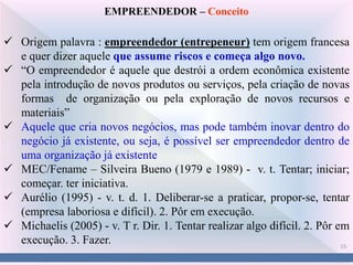 15
EMPREENDEDOR – Conceito
 Origem palavra : empreendedor (entrepeneur) tem origem francesa
e quer dizer aquele que assume riscos e começa algo novo.
 “O empreendedor é aquele que destrói a ordem econômica existente
pela introdução de novos produtos ou serviços, pela criação de novas
formas de organização ou pela exploração de novos recursos e
materiais”
 Aquele que cria novos negócios, mas pode também inovar dentro do
negócio já existente, ou seja, é possível ser empreendedor dentro de
uma organização já existente
 MEC/Fename – Silveira Bueno (1979 e 1989) - v. t. Tentar; iniciar;
começar. ter iniciativa.
 Aurélio (1995) - v. t. d. 1. Deliberar-se a praticar, propor-se, tentar
(empresa laboriosa e difícil). 2. Pôr em execução.
 Michaelis (2005) - v. T r. Dir. 1. Tentar realizar algo difícil. 2. Pôr em
execução. 3. Fazer.
 