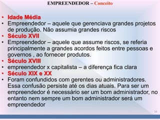 16
EMPREENDEDOR – Conceito
• Idade Média
• Empreendedor – aquele que gerenciava grandes projetos
de produção. Não assumia grandes riscos
• Século XVII
• Empreendedor – aquele que assume riscos, se referia
principalmente a grandes acordos feitos entre pessoas e
governos , ao fornecer produtos.
• Século XVIII
• empreendedor x capitalista – a diferença fica clara
• Século XIX e XX
• Foram confundidos com gerentes ou administradores.
Essa confusão persiste até os dias atuais. Para ser um
empreendedor é necessário ser um bom administrador, no
entanto nem sempre um bom administrador será um
empreendedor
 
