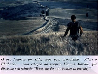 O que fazemos em vida, ecoa pela eternidade”. Filme o
Gladiador – uma citação ao próprio Marcus Aurelius que
disse em seu reinado “What we do now echoes in eternity”
 