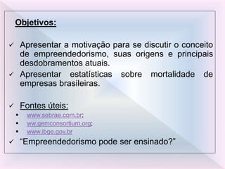Objetivos:
 Apresentar a motivação para se discutir o conceito
de empreendedorismo, suas origens e principais
desdobramentos atuais.
 Apresentar estatísticas sobre mortalidade de
empresas brasileiras.
 Fontes úteis:
 www.sebrae.com.br;
 ww.gemconsortium.org;
 www.ibge.gov.br
 “Empreendedorismo pode ser ensinado?”
 