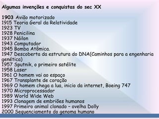 Algumas invenções e conquistas do sec XX
1903 Avião motorizado
1915 Teoria Geral da Relatividade
1923 TV
1928 Penicilina
1937 Náilon
1943 Computador
1945 Bomba Atômica.
1947 Descoberta da estrutura do DNA(Caminhos para a engenharia
genética)
1957 Sputnik, o primeiro satélite
1958 Laser
1961 O homem vai ao espaço
1967 Transplante de coração
1969 O homem chega a lua, inicio da internet, Boeing 747
1970 Microprocessador
1989 World Wide Web
1993 Clonagem de embriões humanos
1997 Primeiro animal clonado – ovelha Dolly
2000 Sequenciamento do genoma humano
 