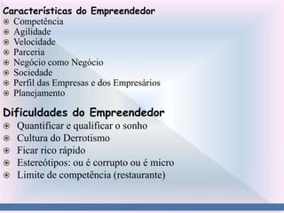 Características do Empreendedor
 Competência
 Agilidade
 Velocidade
 Parceria
 Negócio como Negócio
 Sociedade
 Perfil das Empresas e dos Empresários
 Planejamento
Dificuldades do Empreendedor
 Quantificar e qualificar o sonho
 Cultura do Derrotismo
 Ficar rico rápido
 Estereótipos: ou é corrupto ou é micro
 Limite de competência (restaurante)
 